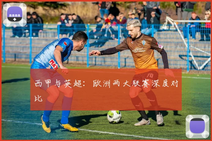 西甲与英超：欧洲两大联赛深度对比