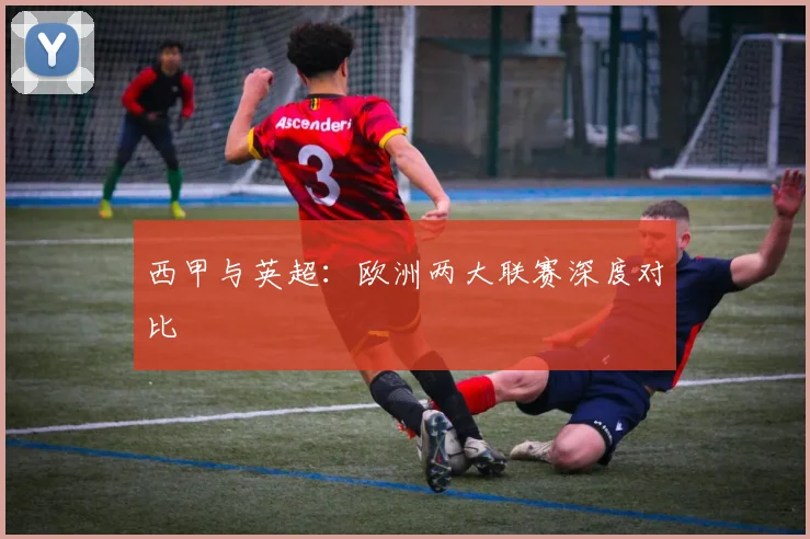 西甲与英超：欧洲两大联赛深度对比